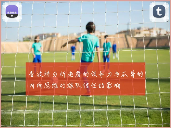 香波特分析老詹的领导力与瓜哥的内向思维对球队信任的影响