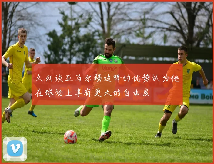 久利谈亚马尔踢边锋的优势认为他在球场上享有更大的自由度