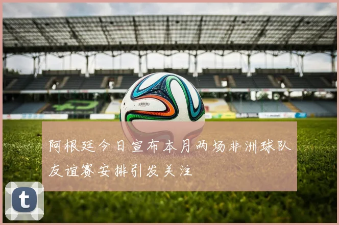 阿根廷今日宣布本月两场非洲球队友谊赛安排引发关注