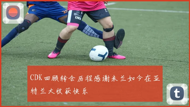 CDK回顾转会历程感谢米兰如今在亚特兰大收获快乐