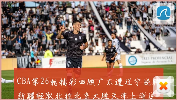 CBA第26轮精彩回顾广东遭辽宁逆转新疆轻取北控北京大胜天津上海逆转青岛展现实力
