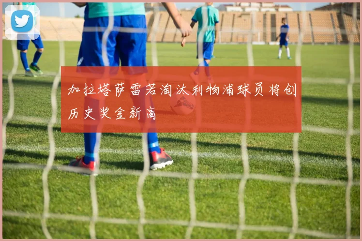加拉塔萨雷若淘汰利物浦球员将创历史奖金新高