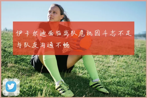 伊卡尔迪面临离队危机因斗志不足与队友沟通不畅
