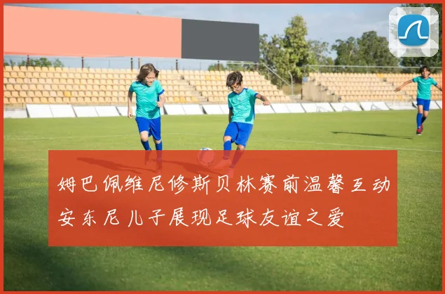 姆巴佩维尼修斯贝林赛前温馨互动安东尼儿子展现足球友谊之爱