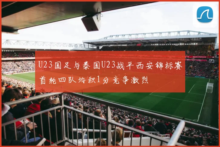 U23国足与泰国U23战平西安锦标赛首轮四队均积1分竞争激烈