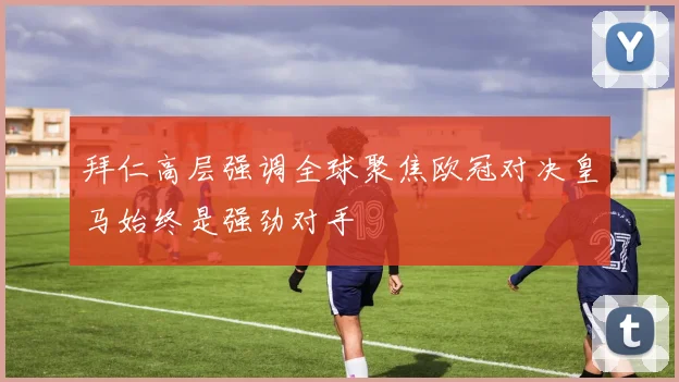 拜仁高层强调全球聚焦欧冠对决皇马始终是强劲对手