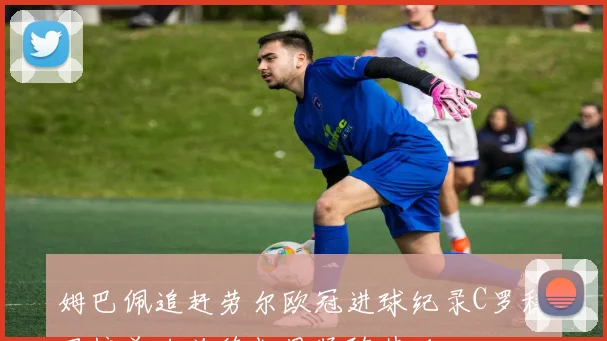 姆巴佩追赶劳尔欧冠进球纪录C罗稳居榜首哈兰德凯恩紧随其后