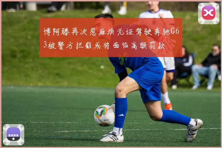 博阿滕再次惹麻烦无证驾驶奔驰G63被警方拦截或将面临高额罚款