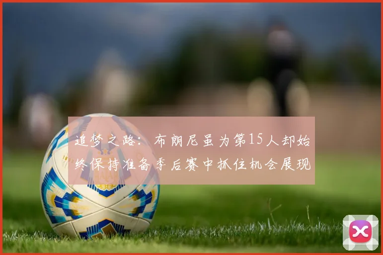 追梦之路：布朗尼虽为第15人却始终保持准备季后赛中抓住机会展现自我